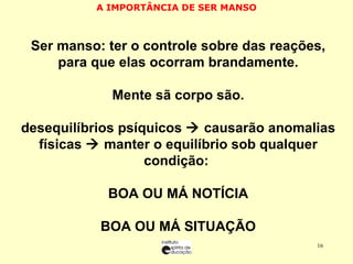 A IMPORTÂNCIA DE SER MANSO SSer manso: ter o controle sobre das reações, para que elas ocorram brandamente. MMente sã corpo são. Ddesequilíbrios psíquicos    causarão anomalias físicas    manter o equilíbrio sob qualquer condição:  BBOA OU MÁ NOTÍCIA BBOA OU MÁ SITUAÇÃO 