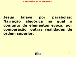 A IMPORTÂNCIA DE SER MANSO   Jesus falava por parábolas: Narração alegórica na qual o conjunto de elementos evoca, por comparação, outras realidades de ordem superior. 