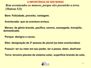 A IMPORTÂNCIA DE SER MANSO Bem aventurados os mansos, porque eles possuirão a terra.   (Mateus 5,5)    Bem: Felicidade, proveito, vantagem. Aventurado: que se aventura arrisca. Manso: de gênio brando, pacífico, sereno, sossegado, tranqüilo, domesticado. Porque: designa a causa. Eles: designação da 3ª pessoa do plural (os bem aventurados) Possuir: ter ou reter em seu poder, ter a posse, deter, desfrutar Terra: terceiro planeta do sistema solar, superfície branda do solo. 