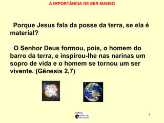 A IMPORTÂNCIA DE SER MANSO    Porque Jesus fala da posse da terra, se ela é material?   O Senhor Deus formou, pois, o homem do barro da terra, e inspirou-lhe nas narinas um sopro de vida e o homem se tornou um ser vivente. (Gênesis 2,7) 