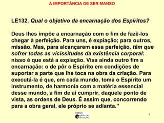 A IMPORTÂNCIA DE SER MANSO   LE 132.  Qual o objetivo da encarnação dos Espíritos? “ Deus lhes impõe a encarnação com o fim de fazê-los chegar à perfeição. Para uns, é expiação; para outros, missão. Mas, para alcançarem essa perfeição,  têm que sofrer todas as vicissitudes da existência corporal : nisso é que está a expiação. Visa ainda outro fim a encarnação: o de pôr o Espírito em condições de suportar a parte que lhe toca na obra da criação. Para executá-la é que, em cada mundo, toma o Espírito um instrumento, de harmonia com a matéria essencial desse mundo, a fim de aí cumprir, daquele ponto de vista, as ordens de Deus. É assim que, concorrendo para a obra geral, ele próprio se adianta.” 