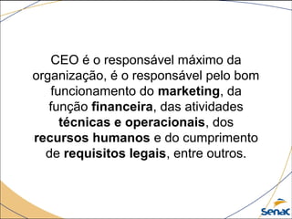CEO é o responsável máximo da 
organização, é o responsável pelo bom 
funcionamento do marketing, da 
função financeira, das atividades 
técnicas e operacionais, dos 
recursos humanos e do cumprimento 
de requisitos legais, entre outros.
 