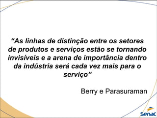 “As linhas de distinção entre os setores
de produtos e serviços estão se tornando
invisíveis e a arena de importância dentro
da indústria será cada vez mais para o
serviço”
Berry e Parasuraman
 