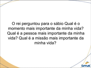 O rei perguntou para o sábio Qual é o
momento mais importante da minha vida?
Qual é a pessoa mais importante da minha
vida? Qual é a missão mais importante da
minha vida?
 