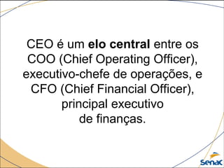CEO é um elo central entre os 
COO (Chief Operating Officer), 
executivo-chefe de operações, e 
CFO (Chief Financial Officer), 
principal executivo
de finanças.
 