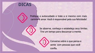 Pratique o autocuidado e trate a si mesmo com mais
carinho e amor. Você é responsável pela sua felicidade!
Se observe, conheça e estabeleça seus limites.
Tire um tempo para descansar a mente.
Converse sobre o que pensa e
sente com pessoas que você
confia.
DICAS
 