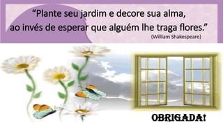 “Plante seu jardim e decore sua alma,
ao invés de esperar que alguém lhe traga flores.”
(William Shakespeare)
Obrigada!
 