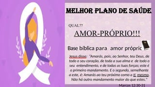 MELHOR PLANO DE SAÚDE
QUAL??
AMOR-PRÓPRIO!!!
Base bíblica para amor próprio
Jesus disse: “Amarás, pois, ao Senhor, teu Deus, de
todo o seu coração, de toda a sua alma e de todo o
seu entendimento, e de todas as tuas forças; este é
o primeiro mandamento. E o segundo, semelhante
a este, é: Amarás ao teu próximo como a ti mesmo.
Não há outro mandamento maior do que estes."
Marcos 12:30-31
 