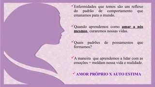 Enfermidades que temos são um reflexo
do padrão de comportamento que
emanamos para o mundo.
Quando aprendemos como amar a nós
mesmos, curaremos nossas vidas.
Quais padrões de pensamentos que
formamos?
A maneira que aprendemos a lidar com as
emoções = moldam nossa vida e realidade.
AMOR PRÓPRIO X AUTO ESTIMA
 