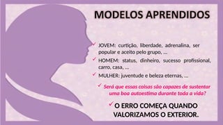  JOVEM: curtição, liberdade, adrenalina, ser
popular e aceito pelo grupo, ...
 HOMEM: status, dinheiro, sucesso profissional,
carro, casa, ...
 MULHER: juventude e beleza eternas, ...
 Será que essas coisas são capazes de sustentar
uma boa autoestima durante toda a vida?
O ERRO COMEÇA QUANDO
VALORIZAMOS O EXTERIOR.
 