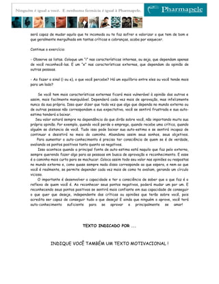 será capaz de mudar aquilo que te incomoda ou te faz sofrer e valorizar o que tem de bom e
que geralmente mergulhada em tantas críticas e cobranças, acaba por esquecer.

Continue o exercício:

- Observe as listas. Coloque um “i” nas características internas, ou seja, que dependam apenas
de você reconhecê-las. E um “e” nas características externas, que dependam da opinião de
outras pessoas.

- Ao fazer o sinal (i ou e), o que você percebe? Há um equilíbrio entre eles ou você tende mais
para um lado?

     Se você tem mais características externas ficará mais vulnerável à opinião dos outros e
assim, mais facilmente manipulável. Dependerá cada vez mais de aprovação, mas infelizmente
nunca da sua própria. Isso quer dizer que toda vez que algo que dependa no mundo externo ou
de outras pessoas não correspondam a sua expectativa, você se sentirá frustrada e sua auto-
estima tenderá a baixar.
   Seu valor estará sempre na dependência do que dirão sobre você, não importando muito sua
própria opinião. Por exemplo, quando você perde o emprego, quando recebe uma crítica, quando
alguém se distancia de você. Tudo isso pode baixar sua auto-estima e se sentirá incapaz de
continuar e desistirá no meio do caminho. Abandona assim seus sonhos, seus objetivos.
    Para aumentar o auto-conhecimento é preciso ter consciência de quem se é de verdade,
avaliando os pontos positivos tanto quanto os negativos.
     Isso acontece quando a principal fonte de auto-estima está naquilo que faz pelo externo,
sempre querendo fazer algo para as pessoas em busca de aprovação e reconhecimento. E esse
é o caminho mais curto para se machucar. Coloca assim todo seu valor nas opiniões ou respostas
no mundo externo e, como quase sempre nada disso corresponde ao que espera, e nem ao que
você é realmente, se permite depender cada vez mais de como te avaliam, gerando um círculo
vicioso.
     O importante é desenvolver a capacidade e ter a consciência de saber que o que faz é o
reflexo de quem você é. Ao reconhecer seus pontos negativos, poderá mudar um por um. E
reconhecendo seus pontos positivos se sentirá mais confiante em sua capacidade de conseguir
o que quer que deseje, independente das críticas ou opiniões que terão sobre você, pois
acredita ser capaz de conseguir tudo o que deseja! E ainda que ninguém o aprove, você terá
auto-conhecimento suficiente para se aprovar e principalmente se amar!




                               TEXTO INDICADO POR ...



            INDIQUE VOCÊ TAMBÉM UM TEXTO MOTIVACIONAL !
 