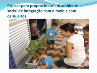 Brincar para proporcionar um ambiente
social de integração com o meio e com
os sujeitos.
 