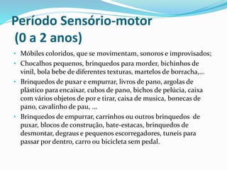 Período Sensório-motor
(0 a 2 anos)
• Móbiles coloridos, que se movimentam, sonoros e improvisados;
• Chocalhos pequenos, brinquedos para morder, bichinhos de
vinil, bola bebe de diferentes texturas, martelos de borracha,...
• Brinquedos de puxar e empurrar, livros de pano, argolas de
plástico para encaixar, cubos de pano, bichos de pelúcia, caixa
com vários objetos de por e tirar, caixa de musica, bonecas de
pano, cavalinho de pau, ...
• Brinquedos de empurrar, carrinhos ou outros brinquedos de
puxar, blocos de construção, bate-estacas, brinquedos de
desmontar, degraus e pequenos escorregadores, tuneis para
passar por dentro, carro ou bicicleta sem pedal.
 