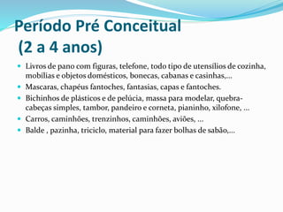 Período Pré Conceitual
(2 a 4 anos)
 Livros de pano com figuras, telefone, todo tipo de utensílios de cozinha,
mobílias e objetos domésticos, bonecas, cabanas e casinhas,...
 Mascaras, chapéus fantoches, fantasias, capas e fantoches.
 Bichinhos de plásticos e de pelúcia, massa para modelar, quebra-
cabeças simples, tambor, pandeiro e corneta, pianinho, xilofone, ...
 Carros, caminhões, trenzinhos, caminhões, aviões, ...
 Balde , pazinha, triciclo, material para fazer bolhas de sabão,...
 
