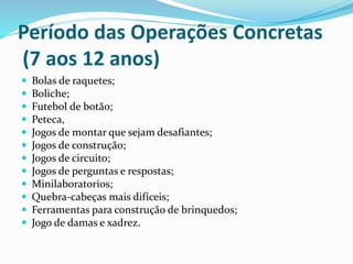 Período das Operações Concretas
(7 aos 12 anos)
 Bolas de raquetes;
 Boliche;
 Futebol de botão;
 Peteca,
 Jogos de montar que sejam desafiantes;
 Jogos de construção;
 Jogos de circuito;
 Jogos de perguntas e respostas;
 Minilaboratorios;
 Quebra-cabeças mais difíceis;
 Ferramentas para construção de brinquedos;
 Jogo de damas e xadrez.
 