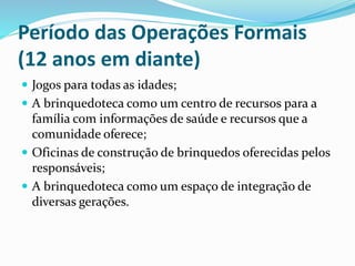 Período das Operações Formais
(12 anos em diante)
 Jogos para todas as idades;
 A brinquedoteca como um centro de recursos para a
família com informações de saúde e recursos que a
comunidade oferece;
 Oficinas de construção de brinquedos oferecidas pelos
responsáveis;
 A brinquedoteca como um espaço de integração de
diversas gerações.
 