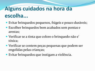 Alguns cuidados na hora da
escolha...
 Evitar brinquedos pequenos, frágeis e pouco duráveis;
 Escolher brinquedos bem acabados sem pontas e
arestas;
 Verificar se a tinta que colore o brinquedo não e’
tóxica;
 Verificar se contem peças pequenas que podem ser
engolidas pelas crianças;
 Evitar brinquedos que instigam a violência.
 