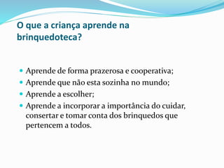O que a criança aprende na
brinquedoteca?
 Aprende de forma prazerosa e cooperativa;
 Aprende que não esta sozinha no mundo;
 Aprende a escolher;
 Aprende a incorporar a importância do cuidar,
consertar e tomar conta dos brinquedos que
pertencem a todos.
 