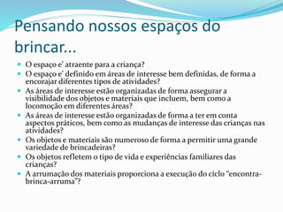 Pensando nossos espaços do
brincar...
 O espaço e’ atraente para a criança?
 O espaço e’ definido em áreas de interesse bem definidas, de forma a
encorajar diferentes tipos de atividades?
 As áreas de interesse estão organizadas de forma assegurar a
visibilidade dos objetos e materiais que incluem, bem como a
locomoção em diferentes áreas?
 As áreas de interesse estão organizadas de forma a ter em conta
aspectos práticos, bem como as mudanças de interesse das crianças nas
atividades?
 Os objetos e materiais são numeroso de forma a permitir uma grande
variedade de brincadeiras?
 Os objetos refletem o tipo de vida e experiências familiares das
crianças?
 A arrumação dos materiais proporciona a execução do ciclo “encontra-
brinca-arruma”?
 