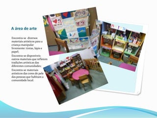 A área de arte
Encontra-se diversos
materiais artísticos para a
criança manipular
livremente: tintas, lápis e
papel;
Encontra-se disponíveis
outros materiais que refletem
tradições artísticas das
diferentes comunidades;
Encontra-se materiais
artísticos das cores de pele
das pessoas que habitam a
comunidade local.
 