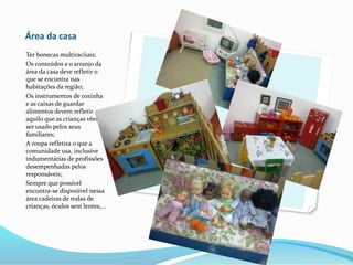 Área da casa
Ter bonecas multiraciiais;
Os conteúdos e o arranjo da
área da casa deve refletir o
que se encontra nas
habitações da região;
Os instrumentos de cozinha
e as caixas de guardar
alimentos devem refletir
aquilo que as crianças vêem
ser usado pelos seus
familiares;
A roupa refletira o que a
comunidade usa, inclusive
indumentárias de profissões
desempenhadas pelos
responsáveis;
Sempre que possível
encontra-se disponível nessa
área cadeiras de rodas de
crianças, óculos sem lentes,...
 