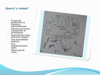 Quem e’ a criança?
• É capaz de
desenvolver-se
humana e
espiritualmente;
• Necessita de limites
e desenvolve-se
moralmente;
• Possui direito a uma
educação integral;
• Tem necessidades
próprias;
• Tem
amadurecimento
sadio;
• Difere uma da
outra;
 