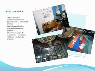 Área da musica
CDs de musicas e
instrumentos musicais
devem refletir as culturas das
crianças.
Estão disponibilizados
diversos instrumentos
musicais.
São efetuados jogos de
movimentos e pantomima
refletindo a cultura das
crianças.
 