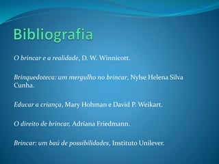 O brincar e a realidade, D. W. Winnicott.
Brinquedoteca: um mergulho no brincar, Nylse Helena Silva
Cunha.
Educar a criança, Mary Hohman e David P. Weikart.
O direito de brincar, Adriana Friedmann.
Brincar: um baú de possibilidades, Instituto Unilever.
 