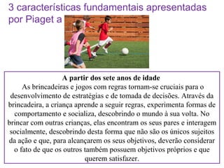 3 características fundamentais apresentadas
por Piaget a respeito do brincar

A partir dos sete anos de idade
As brincadeiras e jogos com regras tornam-se cruciais para o
desenvolvimento de estratégias e de tomada de decisões. Através da
brincadeira, a criança aprende a seguir regras, experimenta formas de
comportamento e socializa, descobrindo o mundo à sua volta. No
brincar com outras crianças, elas encontram os seus pares e interagem
socialmente, descobrindo desta forma que não são os únicos sujeitos
da ação e que, para alcançarem os seus objetivos, deverão considerar
o fato de que os outros também possuem objetivos próprios e que
querem satisfazer.

 