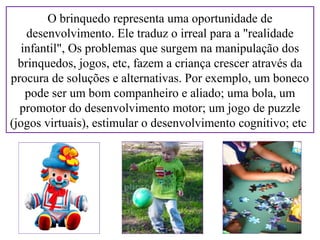 O brinquedo representa uma oportunidade de
desenvolvimento. Ele traduz o irreal para a "realidade
infantil", Os problemas que surgem na manipulação dos
brinquedos, jogos, etc, fazem a criança crescer através da
procura de soluções e alternativas. Por exemplo, um boneco
pode ser um bom companheiro e aliado; uma bola, um
promotor do desenvolvimento motor; um jogo de puzzle
(jogos virtuais), estimular o desenvolvimento cognitivo; etc.

 