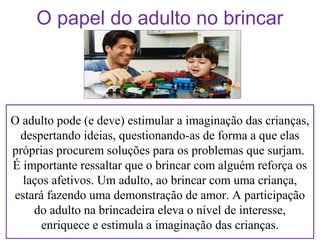 O papel do adulto no brincar

O adulto pode (e deve) estimular a imaginação das crianças,
despertando ideias, questionando-as de forma a que elas
próprias procurem soluções para os problemas que surjam.
É importante ressaltar que o brincar com alguém reforça os
laços afetivos. Um adulto, ao brincar com uma criança,
estará fazendo uma demonstração de amor. A participação
do adulto na brincadeira eleva o nível de interesse,
enriquece e estimula a imaginação das crianças.

 