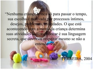 “Nenhuma criança brinca só para passar o tempo,
sua escolha é motivada por processos íntimos,
desejos, problemas, ansiedades. O que está
acontecendo com a mente da criança determina
suas atividades lúdicas; brincar é sua linguagem
secreta, que devemos respeitar mesmo se não a
entendemos.”
FERREIRA, 2004

 