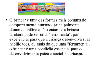 • O brincar é uma das formas mais comuns do
comportamento humano, principalmente
durante a infância. No entanto, o brincar
também pode ser uma "ferramenta", por
excelência, para que a criança desenvolva suas
habilidades, ou mais do que uma "ferramenta",
o brincar é uma condição essencial para o
desenvolvimento psico e social da criança.

 