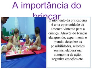 A importância do
brincar

O momento da brincadeira
é uma oportunidade de
desenvolvimento para a
criança. Através do brincar
ela aprende, experimenta o
mundo, descobre as
possibilidades, relações
sociais, elabora sua
autonomia de ação,
organiza emoções etc.

 