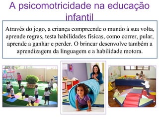 A psicomotricidade na educação
infantil
Através do jogo, a criança compreende o mundo à sua volta,
aprende regras, testa habilidades físicas, como correr, pular,
aprende a ganhar e perder. O brincar desenvolve também a
aprendizagem da linguagem e a habilidade motora.

 
