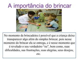 A importância do brincar

No momento da brincadeira é possível que a criança deixe
transparecer algo além do simples brincar, pois nesse
momento do brincar ela se entrega, e é nesse momento que
é revelado o seu verdadeiro “eu”, bem como, suas
dificuldades, sua frustrações, suas alegrias, seus desejos,
etc.

 