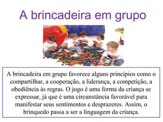 A brincadeira em grupo

A brincadeira em grupo favorece alguns princípios como o
compartilhar, a cooperação, a liderança, a competição, a
obediência às regras. O jogo é uma forma da criança se
expressar, já que é uma circunstância favorável para
manifestar seus sentimentos e desprazeres. Assim, o
brinquedo passa a ser a linguagem da criança.

 