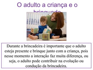 O adulto a criança e o
brinquedo

Durante a brincadeira é importante que o adulto
esteja presente e brinque junto com a criança, pois
nesse momento a interação faz muita diferença, ou
seja, o adulto pode contribuir na evolução ou
condução da brincadeira.

 