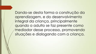 Dando-se desta forma a construção da 
aprendizagem, e do desenvolvimento 
integral da criança, principalmente 
quando o adulto se faz presente como 
mediador desse processo, promovendo 
situações e dialogando com a criança. 
 