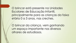 O brincar está presente na Unidades 
Escolares de Educação Infantil, 
principalmente para as crianças da faixa 
etária 0 a 3 anos, nas creches. 
O brincar da criança, vem ganhando 
um espaço importante nos diversos 
olhares de estudiosos. 
 