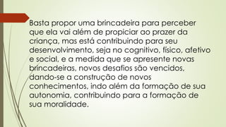 Basta propor uma brincadeira para perceber 
que ela vai além de propiciar ao prazer da 
criança, mas está contribuindo para seu 
desenvolvimento, seja no cognitivo, físico, afetivo 
e social, e a medida que se apresente novas 
brincadeiras, novos desafios são vencidos, 
dando-se a construção de novos 
conhecimentos, indo além da formação de sua 
autonomia, contribuindo para a formação de 
sua moralidade. 
 