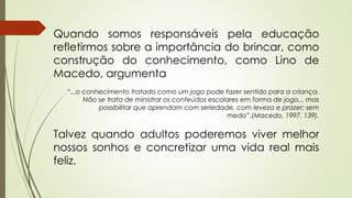 Quando somos responsáveis pela educação 
refletirmos sobre a importância do brincar, como 
construção do conhecimento, como Lino de 
Macedo, argumenta 
“...o conhecimento tratado como um jogo pode fazer sentido para a criança. 
Não se trata de ministrar os conteúdos escolares em forma de jogo... mas 
possibilitar que aprendam com seriedade, com leveza e prazer; sem 
medo”.(Macedo, 1997, 139). 
Talvez quando adultos poderemos viver melhor 
nossos sonhos e concretizar uma vida real mais 
feliz. 
 