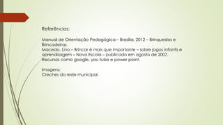 Referências: 
Manual de Orientação Pedagógica – Brasília, 2012 – Brinquedos e 
Brincadeiras 
Macedo, Lino – Brincar é mais que importante – sobre jogos infantis e 
aprendizagem – Nova Escola – publicado em agosto de 2007. 
Recursos como google, you tube e power point. 
Imagens: 
Creches da rede municipal. 
