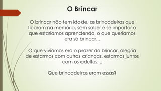 O Brincar 
O brincar não tem idade, as brincadeiras que 
ficaram na memória, sem saber e se importar o 
que estaríamos aprendendo, o que queríamos 
era só brincar... 
O que vivíamos era o prazer do brincar, alegria 
de estarmos com outras crianças, estarmos juntos 
com os adultos.... 
Que brincadeiras eram essas? 
 