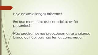 Hoje nossas crianças brincam? 
Em que momentos as brincadeiras estão 
presentes? 
Não precisamos nos preocuparmos se a criança 
brinca ou não, pois não temos como negar... 
 