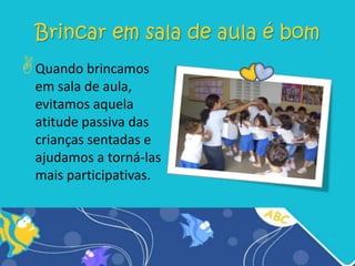 Brincar em sala de aula é bomQuando brincamos em sala de aula, evitamos aquela atitude passiva das crianças sentadas e ajudamos a torná-las mais participativas.Brincar é ... “...a maneira de a criança aprender e que negligenciar ou ignorar o papel do brincar como meio educacional é negar a resposta natural da criança ao ambiente e, na verdade, à própria vida!” (ABBOTT, 2006, p. 94).O envolvimento dos pais“A oferta do brincar precisa ser diferente, de acordo com a idade e o estágio da criança, e ser continuamente expandida para os que estão progredindo rapidamente” (ABBOT, 2006, p. 97).Brincar é tão importante...“...quanto estudar, ajuda a esquecer momentos difíceis, quando brincamos conseguimos, sem muito esforço, encontrar respostas a várias indagações, podemos sanar dificuldades de aprendizagem, bem como interagirmos com nossos semelhantes, desenvolve os músculos, a sociabilidade, a coordenação motora  e além de tudo deixa qualquer criança feliz” (MALUF, 2003, p. 19).Qual é o papel do brincar?Brincar é uma atividade fundamental para o desenvolvimento da identidade e da autonomia. Os sinais, gestos, objetos e espaços significam muito no ato de brincar. Representar determinado papel na brincadeira faz com que a criança desenvolva sua imaginação.O ato de brincar é ....Visto como uma atividade intelectual exigente e tem um papel central no currículo, por isso  os professores precisam ser competentes em uma variedade de técnicas para atingirem diferentes objetivos de aprendizagem.O  brinquedo  é muito importante para as crianças