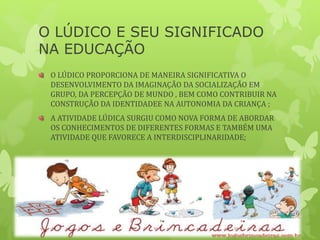 O LÚDICO E SEU SIGNIFICADO
NA EDUCAÇÃO
O LÚDICO PROPORCIONA DE MANEIRA SIGNIFICATIVA O
DESENVOLVIMENTO DA IMAGINAÇÃO DA SOCIALIZAÇÃO EM
GRUPO, DA PERCEPÇÃO DE MUNDO , BEM COMO CONTRIBUIR NA
CONSTRUÇÃO DA IDENTIDADEE NA AUTONOMIA DA CRIANÇA ;
A ATIVIDADE LÚDICA SURGIU COMO NOVA FORMA DE ABORDAR
OS CONHECIMENTOS DE DIFERENTES FORMAS E TAMBÉM UMA
ATIVIDADE QUE FAVORECE A INTERDISCIPLINARIDADE;
 