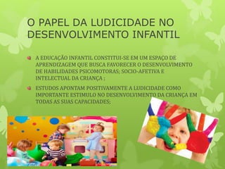 O PAPEL DA LUDICIDADE NO
DESENVOLVIMENTO INFANTIL
A EDUCAÇÃO INFANTIL CONSTITUI-SE EM UM ESPAÇO DE
APRENDIZAGEM QUE BUSCA FAVORECER O DESENVOLVIMENTO
DE HABILIDADES PSICOMOTORAS; SOCIO-AFETIVA E
INTELECTUAL DA CRIANÇA ;
ESTUDOS APONTAM POSITIVAMENTE A LUDICIDADE COMO
IMPORTANTE ESTIMULO NO DESENVOLVIMENTO DA CRIANÇA EM
TODAS AS SUAS CAPACIDADES;
 