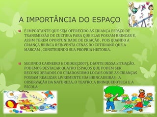 A IMPORTÂNCIA DO ESPAÇO
É IMPORTANTE QUE SEJA OFERECIDO ÁS CRIANÇA ESPAÇO DE
TRANSMISSÃO DE CULTURA PARA QUE ELAS POSSAM BRINCAR E,
ASSIM TEREM OPORTUNIDADE DE CRIAÇÃO , POIS QUANDO A
CRIANÇA BRINCA REINVENTA CENAS DO COTIDIANO QUE A
MARCAM , CONSTRUINDO SUA PROPRIA HISTORIA.
SEGUNDO CARNEIRO E DODGE(2007), DIANTE DESSA SITUAÇÃO,
PODEMOS DESTACAR QUATRO ESPAÇOS QUE PODEM SER
RECONSIDERADOS OU CRIADOSCOMO LOCAIS ONDE AS CRIANÇAS
POSSAM REALIZAR LIVREMENTE SUA BRINCADEIRAS : A
OBSERVAÇÃO DA NATUREZA, O TEATRO, A BRINQUEDOTECA E A
ESCOLA.
 