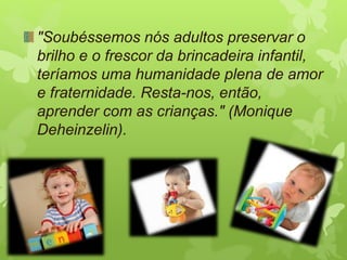 "Soubéssemos nós adultos preservar o
brilho e o frescor da brincadeira infantil,
teríamos uma humanidade plena de amor
e fraternidade. Resta-nos, então,
aprender com as crianças." (Monique
Deheinzelin).
 